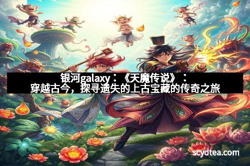 银河galaxy:《天魔传说》:穿越古今,探寻遗失的上古宝藏的传奇之旅